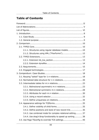 Table of Contents


Table of Contents
Foreword....................................................................................... II
List of Abbreviations........................................................................ V
List of figures................................................................................ VI
1. Introduction................................................................................ 8
   1.1. Case-Study.......................................................................... 8
   1.2. General purpose....................................................................9
2. Comparison............................................................................... 10
   2.1. TYPO3 Core........................................................................ 10
         2.1.1. Structures using regular database models......................10
         2.1.2. Structures using XML (“FlexForms”).............................. 12
   2.2. TYPO3 Extensions................................................................ 13
         2.2.1. Extension kb_tca_section............................................ 13
         2.2.2. Extension dynaflex..................................................... 14
   2.3. Requirements..................................................................... 15
   2.4. Engaged technologies.......................................................... 17
3. Compendium: Case-Studies........................................................ 18
   3.1. Reusing “select” type for 1:n relations.................................... 18
   3.2. Normalized data structure for 1:n relations............................. 20
   3.3. Intermediate tables for m:n relations..................................... 23
         3.3.1. Bidirectional asymmetric m:n relations.......................... 23
         3.3.2. Bidirectional symmetric m:n relations............................28
         3.3.3. Attributes for each m:n relation....................................30
         3.3.4. Using a record selector................................................ 32
         3.3.5. Define uniqueness on relations..................................... 34
   3.4. Appearance settings for TCEforms..........................................35
         3.4.1. Define visibility of child forms.......................................35
         3.4.2. Define positions and style of new record link.................. 36
         3.4.3. Use combined mode for complex relational editing.......... 37
         3.4.4. Use drag'n'drop functionality to speed up sorting............ 38
   3.5. Use Page TSconfig to override TCA settings............................. 40

                                               III
 