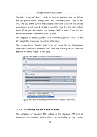 Compendium: Case-Studies

The field “branches” (line 11) links to the intermediate table but defines
the two pointer fields “foreign_field” and “symmetric_field” (line 16 and
19). The UID of the current main record will be set to one of these fields
according to which record initially created the record in the intermediate
table. If we edit the creator the “foreign_field” is used. If we edit the
related record the “symmetric_field” is used.

The disposal of “foreign_sortby” and “symmetric_sortby” (lines 17 and
20) equals the previously mentioned behaviour.

The pointer fields “hotelid” and “branchid” resemble the bidirectional
asymmetric approach. However, both fields are pointing back to the same
table of the entity “hotel” in this case.




       Figure 14: Bidirectional symmetric m:n relations of hotels




3.3.3. Attributes for each m:n relation

The utilization of standard TCA instead of the standard MM style to
implement intermediate tables offers the possibility to use custom

                                      30
 