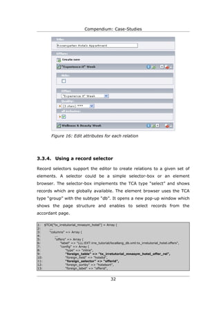 Compendium: Case-Studies




         Figure 16: Edit attributes for each relation




3.3.4. Using a record selector

Record selectors support the editor to create relations to a given set of
elements. A selector could be a simple selector-box or an element
browser. The selector-box implements the TCA type “select” and shows
records which are globally available. The element browser uses the TCA
type “group” with the subtype “db”. It opens a new pop-up window which
shows the page structure and enables to select records from the
accordant page.

1: $TCA["tx_irretutorial_mnasym_hotel"] = Array (
2:    ...
3:    "columns" => Array (
4:        ...
5:        "offers" => Array (
6:            "label" => "LLL:EXT:irre_tutorial/locallang_db.xml:tx_irretutorial_hotel.offers",
7:            "config" => Array (
8:                "type" => "inline",
9:                "foreign_table" => "tx_irretutorial_mnasym_hotel_offer_rel",
10:               "foreign_field" => "hotelid",
11:               “foreign_selector” => “offerid”,
12:               "foreign_sortby" => "hotelsort",
13:               "foreign_label" => "offerid",


                                                 32
 