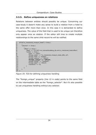 Compendium: Case-Studies

3.3.5. Define uniqueness on relations

Relations between entities should possibly be unique. Concerning our
case-study it doesn't make any sense to build a relation from a hotel to
the same offer more than once. In this case it is demanded to define
uniqueness. The value of the field that is used to be unique can therefore
only appear once as relation. If the editor still tries to create multiple
relationships to the same child record he will be notified.

1: $TCA["tx_irretutorial_mnasym_hotel"] = Array (
2:     ...
3:     "columns" => Array (
4:         ...
5:         "offers" => Array (
6:             "label" => "LLL:EXT:irre_tutorial/locallang_db.xml:tx_irretutorial_hotel.offers",
7:             "config" => Array (
8:                 "type" => "inline",
9:                 "foreign_table" => "tx_irretutorial_mnasym_hotel_offer_rel",
10:                "foreign_field" => "hotelid",
11:                “foreign_selector” => “offerid”,
12:                “foreign_unique” => “offerid”,
13:                "foreign_sortby" => "hotelsort",
14:                "foreign_label" => "offerid",
15:                "maxitems" => 10,
16:            )
17:        ),
18:    ),
19: );

Figure 19: TCA for defining uniqueness handling


The “foreign_unique” property (line 12 in code) points to the same field
on the intermediate table as the “foreign_selector”. But it's also possible
to use uniqueness handling without any selector.




                                                 34
 