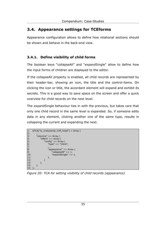 Compendium: Case-Studies

3.4. Appearance settings for TCEforms

Appearance configuration allows to define how relational sections should
be shown and behave in the back-end view.



3.4.1. Define visibility of child forms

The boolean keys “collapseAll” and “expandSingle” allow to define how
the input forms of children are displayed to the editor.

If the collapseAll property is enabled, all child records are represented by
their header-bar, showing an icon, the title and the control-items. On
clicking the icon or title, the accordant element will expand and exhibit its
secrets. This is a good way to save space on the screen and offer a quick
overview for child records on the next level.

The expandSingle behaviour ties in with the previous, but takes care that
only one child record in the same level is expanded. So, if someone edits
data in any element, clicking another one of the same type, results in
collapsing the current and expanding the next.

1: $TCA["tx_irretutorial_1nff_hotel"] = Array (
2:     ...
3:     "columns" => Array (
4:         "offers" => Array (
5:             "config" => Array (
6:                 "type" => "inline",
7:                 ...
8:                 “appearance” => Array (
9:                     “collapseAll” => 1,
10:                    “expandSingle” => 1,
11:                ),
12:            )
13:        ),
14:    ),
15: );

Figure 20: TCA for setting visibility of child records (appearance)




                                                  35
 
