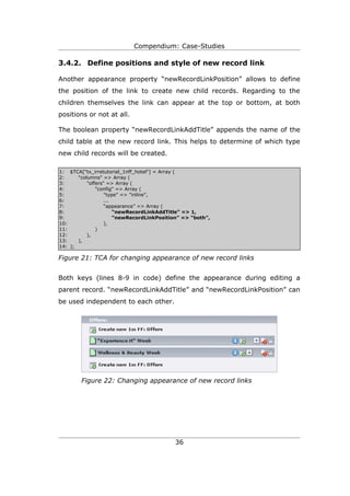 Compendium: Case-Studies

3.4.2. Define positions and style of new record link

Another appearance property “newRecordLinkPosition” allows to define
the position of the link to create new child records. Regarding to the
children themselves the link can appear at the top or bottom, at both
positions or not at all.

The boolean property “newRecordLinkAddTitle” appends the name of the
child table at the new record link. This helps to determine of which type
new child records will be created.

1: $TCA["tx_irretutorial_1nff_hotel"] = Array (
2:     "columns" => Array (
3:         "offers" => Array (
4:             "config" => Array (
5:                 "type" => "inline",
6:                 ...
7:                 “appearance” => Array (
8:                     “newRecordLinkAddTitle” => 1,
9:                     “newRecordLinkPosition” => “both”,
10:                ),
11:            )
12:        ),
13:    ),
14: );

Figure 21: TCA for changing appearance of new record links


Both keys (lines 8-9 in code) define the appearance during editing a
parent record. “newRecordLinkAddTitle” and “newRecordLinkPosition” can
be used independent to each other.




        Figure 22: Changing appearance of new record links




                                           36
 