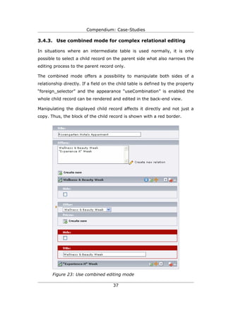 Compendium: Case-Studies

3.4.3. Use combined mode for complex relational editing

In situations where an intermediate table is used normally, it is only
possible to select a child record on the parent side what also narrows the
editing process to the parent record only.

The combined mode offers a possibility to manipulate both sides of a
relationship directly. If a field on the child table is defined by the property
“foreign_selector” and the appearance “useCombination” is enabled the
whole child record can be rendered and edited in the back-end view.

Manipulating the displayed child record affects it directly and not just a
copy. Thus, the block of the child record is shown with a red border.




       Figure 23: Use combined editing mode

                                      37
 