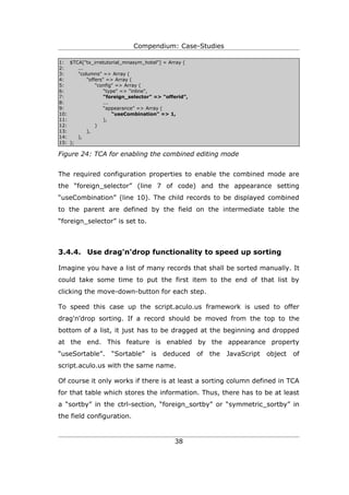 Compendium: Case-Studies

1: $TCA["tx_irretutorial_mnasym_hotel"] = Array (
2:     ...
3:     "columns" => Array (
4:         "offers" => Array (
5:             "config" => Array (
6:                 "type" => "inline",
7:                 “foreign_selector” => “offerid”,
8:                 ...
9:                 “appearance” => Array (
10:                    “useCombination” => 1,
11:                ),
12:            )
13:        ),
14:    ),
15: );

Figure 24: TCA for enabling the combined editing mode


The required configuration properties to enable the combined mode are
the “foreign_selector” (line 7 of code) and the appearance setting
“useCombination” (line 10). The child records to be displayed combined
to the parent are defined by the field on the intermediate table the
“foreign_selector” is set to.



3.4.4. Use drag'n'drop functionality to speed up sorting

Imagine you have a list of many records that shall be sorted manually. It
could take some time to put the first item to the end of that list by
clicking the move-down-button for each step.

To speed this case up the script.aculo.us framework is used to offer
drag'n'drop sorting. If a record should be moved from the top to the
bottom of a list, it just has to be dragged at the beginning and dropped
at the end. This feature is enabled by the appearance property
“useSortable”.      “Sortable”      is   deduced      of   the   JavaScript   object   of
script.aculo.us with the same name.

Of course it only works if there is at least a sorting column defined in TCA
for that table which stores the information. Thus, there has to be at least
a “sortby” in the ctrl-section, “foreign_sortby” or “symmetric_sortby” in
the field configuration.


                                             38
 