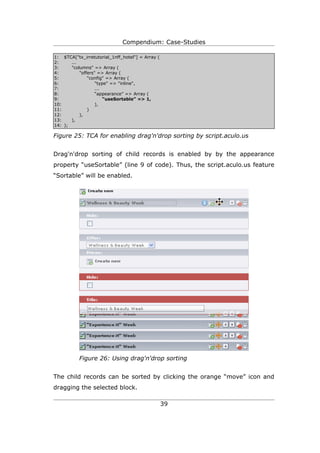 Compendium: Case-Studies

1: $TCA["tx_irretutorial_1nff_hotel"] = Array (
2:     ...
3:     "columns" => Array (
4:         "offers" => Array (
5:             "config" => Array (
6:                 "type" => "inline",
7:                 ...
8:                 “appearance” => Array (
9:                     “useSortable” => 1,
10:                ),
11:            )
12:        ),
13:    ),
14: );

Figure 25: TCA for enabling drag'n'drop sorting by script.aculo.us


Drag'n'drop sorting of child records is enabled by by the appearance
property “useSortable” (line 9 of code). Thus, the script.aculo.us feature
“Sortable” will be enabled.




           Figure 26: Using drag'n'drop sorting


The child records can be sorted by clicking the orange “move” icon and
dragging the selected block.

                                                  39
 