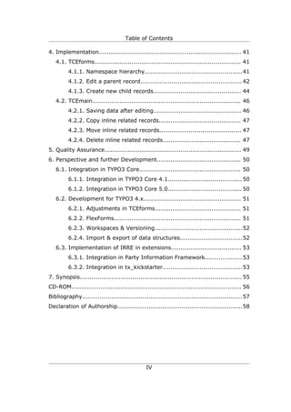 Table of Contents

4. Implementation......................................................................... 41
   4.1. TCEforms........................................................................... 41
         4.1.1. Namespace hierarchy.................................................. 41
         4.1.2. Edit a parent record.................................................... 42
         4.1.3. Create new child records............................................. 44
   4.2. TCEmain............................................................................ 46
         4.2.1. Saving data after editing............................................. 46
         4.2.2. Copy inline related records.......................................... 47
         4.2.3. Move inline related records.......................................... 47
         4.2.4. Delete inline related records........................................ 47
5. Quality Assurance...................................................................... 49
6. Perspective and further Development........................................... 50
   6.1. Integration in TYPO3 Core.................................................... 50
         6.1.1. Integration in TYPO3 Core 4.1...................................... 50
         6.1.2. Integration in TYPO3 Core 5.0...................................... 50
   6.2. Development for TYPO3 4.x.................................................. 51
         6.2.1. Adjustments in TCEforms............................................ 51
         6.2.2. FlexForms................................................................. 51
         6.2.3. Workspaces & Versioning.............................................52
         6.2.4. Import & export of data structures................................52
   6.3. Implementation of IRRE in extensions.................................... 53
         6.3.1. Integration in Party Information Framework................... 53
         6.3.2. Integration in tx_kickstarter.........................................53
7. Synopsis................................................................................... 55
CD-ROM....................................................................................... 56
Bibliography.................................................................................. 57
Declaration of Authorship................................................................58




                                               IV
 