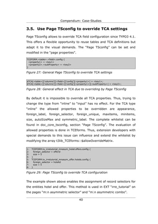 Compendium: Case-Studies

3.5. Use Page TSconfig to override TCA settings

Page TSconfig allows to override TCA field configuration since TYPO3 4.1.
This offers a flexible opportunity to reuse tables and TCA definitions but
adapt it to the visual demands. The “Page TSconfig” can be set and
modified in the “page properties”.

TCEFORM.<table>.<field>.config {
  <property1> = <key1>
  <property2>.<subProperty> = <key2>
}

Figure 27: General Page TSconfig to override TCA settings


$TCA[<table>]['columns'][<field>]['config'][<property1>] = <key1>;
$TCA[<table>]['columns'][<field>]['config'][<property1>][<subProperty>] = <key2>;

Figure 28: General effect in TCA due to overriding by Page TSconfig


By default it is impossible to override all TCA properties. Thus, trying to
change the type from “inline” to “input” has no effect. For the TCA type
“inline” the allowed properties to be overridden are appearance,
foreign_label, foreign_selector, foreign_unique, maxitems, minitems,
size, autoSizeMax and symmetric_label. The complete whitelist can be
found in doc_core_tsconfig, section “Page TSconfig”. The evaluation of
allowed properties is done in TCEforms. Thus, extension developers with
special demands to this issue can influence and extend the whitelist by
modifying the array t3lib_TCEforms::$allowOverrideMatrix.

1:   TCEFORM.tx_irretutorial_mnasym_hotel.offers.config {
2:     foreign_selector = offerid
3:     size = 5
4:   }
5:   TCEFORM.tx_irretutorial_mnasym_offer.hotels.config {
6:     foreign_selector = hotelid
7:     size = 5
8:   }

Figure 29: Page TSconfig to override TCA configuration


The example shown above enables the assignment of record selectors for
the entities hotel and offer. This method is used in EXT “irre_tutorial” on
the pages “m:n asymmetric selector” and “m:n asymmetric combo”.

                                              40
 