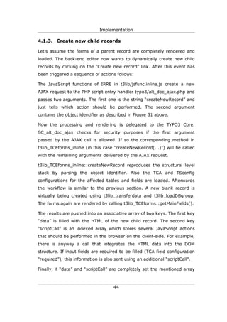 Implementation

4.1.3. Create new child records

Let's assume the forms of a parent record are completely rendered and
loaded. The back-end editor now wants to dynamically create new child
records by clicking on the “Create new record” link. After this event has
been triggered a sequence of actions follows:

The JavaScript functions of IRRE in t3lib/jsfunc.inline.js create a new
AJAX request to the PHP script entry handler typo3/alt_doc_ajax.php and
passes two arguments. The first one is the string “createNewRecord” and
just tells which action should be performed. The second argument
contains the object identifier as described in Figure 31 above.

Now the processing and rendering is delegated to the TYPO3 Core.
SC_alt_doc_ajax checks for security purposes if the first argument
passed by the AJAX call is allowed. If so the corresponding method in
t3lib_TCEforms_inline (in this case “createNewRecord(...)”) will be called
with the remaining arguments delivered by the AJAX request.

t3lib_TCEforms_inline::createNewRecord reproduces the structural level
stack by parsing the object identifier. Also the TCA and TSconfig
configurations for the affected tables and fields are loaded. Afterwards
the workflow is similar to the previous section. A new blank record is
virtually being created using t3lib_transferdata and t3lib_loadDBgroup.
The forms again are rendered by calling t3lib_TCEforms::getMainFields().

The results are pushed into an associative array of two keys. The first key
“data” is filled with the HTML of the new child record. The second key
“scriptCall” is an indexed array which stores several JavaScript actions
that should be performed in the browser on the client-side. For example,
there is anyway a call that integrates the HTML data into the DOM
structure. If input fields are required to be filled (TCA field configuration
“required”), this information is also sent using an additional “scriptCall”.

Finally, if “data” and “scriptCall” are completely set the mentioned array



                                     44
 