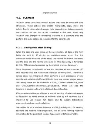 Implementation

4.2. TCEmain

TCEmain takes care about several actions that could be done with data
structures. These actions are: create, manipulate, copy, move and
delete. Due to inline related records build dependencies between parents
and children this also has to be considered in this case. That's why
TCEmain was changed to recursively descend in a structure tree and
perform the same actions as requested for the parent node.



4.2.1. Saving data after editing

When the back-end user clicks on the save button, all data of the form
fields are sent to SC_alt_doc as multidimensional array. The first
dimension holds the name of the tabel, the second the UID of the record
and the third one the field to write data in. This data array is forwarded
to t3lib_TCEmain and processed by the method process_datamap().

Since the parent record could be new and therefore without a proper UID
child records could not really build a relation to their parent. Therefore a
remap stack was integrated which performs a post-processing of new
records and updates all affected UIDs to their new proper integer values.
The remap stack will be extended in t3lib_TCEmain::checkValue_inline
and   t3lib_TCEmain::checkValue_group_select.      These     are   also   the
locations in source code where relational data is handled.

If intermediate tables are affected a special handling of relational records
is necessary. It works similar to methods used by MM relations but is
improved to use regular TCA tables and to support bidirectional
asymmetric and symmetric relations.

The action for m:n relations happens in t3lib_loadDBgroup. For reading
relations the method readForeignField() will be used. Writing relational
information to the persistent storage happens in writeForeignField().




                                    46
 