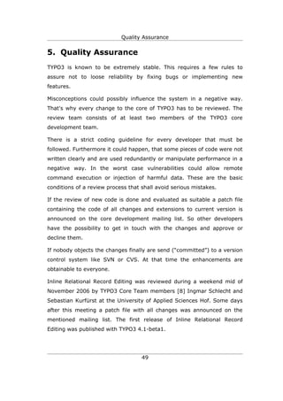 Quality Assurance


5. Quality Assurance
TYPO3 is known to be extremely stable. This requires a few rules to
assure not to loose reliability by fixing bugs or implementing new
features.

Misconceptions could possibly influence the system in a negative way.
That's why every change to the core of TYPO3 has to be reviewed. The
review team consists of at least two members of the TYPO3 core
development team.

There is a strict coding guideline for every developer that must be
followed. Furthermore it could happen, that some pieces of code were not
written clearly and are used redundantly or manipulate performance in a
negative way. In the worst case vulnerabilities could allow remote
command execution or injection of harmful data. These are the basic
conditions of a review process that shall avoid serious mistakes.

If the review of new code is done and evaluated as suitable a patch file
containing the code of all changes and extensions to current version is
announced on the core development mailing list. So other developers
have the possibility to get in touch with the changes and approve or
decline them.

If nobody objects the changes finally are send (“committed”) to a version
control system like SVN or CVS. At that time the enhancements are
obtainable to everyone.

Inline Relational Record Editing was reviewed during a weekend mid of
November 2006 by TYPO3 Core Team members [8] Ingmar Schlecht and
Sebastian Kurfürst at the University of Applied Sciences Hof. Some days
after this meeting a patch file with all changes was announced on the
mentioned mailing list. The first release of Inline Relational Record
Editing was published with TYPO3 4.1-beta1.




                                    49
 