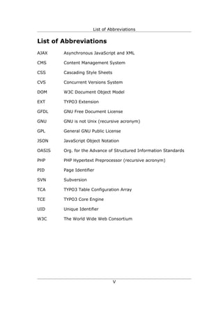 List of Abbreviations


List of Abbreviations
AJAX    Asynchronous JavaScript and XML

CMS     Content Management System

CSS     Cascading Style Sheets

CVS     Concurrent Versions System

DOM     W3C Document Object Model

EXT     TYPO3 Extension

GFDL    GNU Free Document License

GNU     GNU is not Unix (recursive acronym)

GPL     General GNU Public License

JSON    JavaScript Object Notation

OASIS   Org. for the Advance of Structured Information Standards

PHP     PHP Hypertext Preprocessor (recursive acronym)

PID     Page Identifier

SVN     Subversion

TCA     TYPO3 Table Configuration Array

TCE     TYPO3 Core Engine

UID     Unique Identifier

W3C     The World Wide Web Consortium




                                 V
 