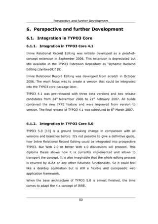 Perspective and further Development


6. Perspective and further Development

6.1. Integration in TYPO3 Core

6.1.1. Integration in TYPO3 Core 4.1

Inline Relational Record Editing was initially developed as a proof-of-
concept extension in September 2006. This extension is depreciated but
still available in the TYPO3 Extension Repository as “Dynamic Backend
Editing (dynbeedit)” [9].

Inline Relational Record Editing was developed from scratch in October
2006. The main focus was to create a version that could be integrated
into the TYPO3 core package later.

TYPO3 4.1 was pre-released with three beta versions and two release
candidates from 24th November 2006 to 21st February 2007. All builds
contained the new IRRE feature and were improved from version to
version. The final release of TYPO3 4.1 was scheduled to 6th March 2007.



6.1.2. Integration in TYPO3 Core 5.0

TYPO3 5.0 [10] is a ground breaking change in comparison with all
versions and branches before. It's not possible to give a definitive guide,
how Inline Relational Record Editing could be integrated into prospective
TYPO3. But Web 2.0 or better Web x.0 discussions will proceed. This
diploma thesis shows how it is currently implemented and allows to
transport the concept. It is also imaginable that the whole editing process
is covered by AJAX or any other futuristic functionality. So it could feel
like a desktop application but is still a flexible and cyclopaedic web
application framework.

When the base architecture of TYPO3 5.0 is almost finished, the time
comes to adapt the 4.x concept of IRRE.



                                     50
 