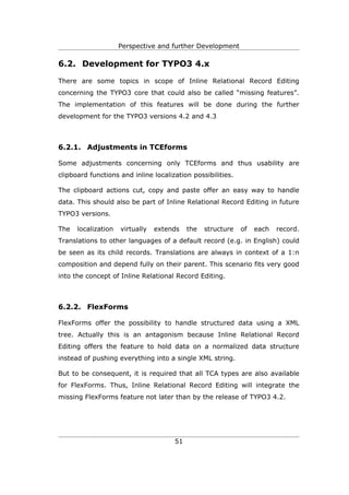 Perspective and further Development

6.2. Development for TYPO3 4.x

There are some topics in scope of Inline Relational Record Editing
concerning the TYPO3 core that could also be called “missing features”.
The implementation of this features will be done during the further
development for the TYPO3 versions 4.2 and 4.3



6.2.1. Adjustments in TCEforms

Some adjustments concerning only TCEforms and thus usability are
clipboard functions and inline localization possibilities.

The clipboard actions cut, copy and paste offer an easy way to handle
data. This should also be part of Inline Relational Record Editing in future
TYPO3 versions.

The   localization   virtually   extends   the   structure   of   each   record.
Translations to other languages of a default record (e.g. in English) could
be seen as its child records. Translations are always in context of a 1:n
composition and depend fully on their parent. This scenario fits very good
into the concept of Inline Relational Record Editing.



6.2.2. FlexForms

FlexForms offer the possibility to handle structured data using a XML
tree. Actually this is an antagonism because Inline Relational Record
Editing offers the feature to hold data on a normalized data structure
instead of pushing everything into a single XML string.

But to be consequent, it is required that all TCA types are also available
for FlexForms. Thus, Inline Relational Record Editing will integrate the
missing FlexForms feature not later than by the release of TYPO3 4.2.




                                      51
 