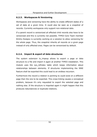 Perspective and further Development

6.2.3. Workspaces & Versioning

Workspaces and versioning have the ability to create different states of a
set of data at a given time. It could also be seen as a snapshot of
records. Currently workspaces only support non-relational data.

If a parent record is versionized all affected child records also have to be
versionzed and this is currently not possible. TYPO3 Core Team member
Dmitry Dulepov is currently working on a solution to allow versioning for
the whole page. Thus, the snapshot inherits all records on a given page
instead of only affected ones. Pages can be versionized by default.



6.2.4. Import & export of data structures

The system extension tx_impexp allows to export a page or data
structure to a file and import it again at another TYPO3 installation. This
module uses the sys_refindex table which keeps information about
relationships between elements. If structures implementing the IRRE
feature shall be exported this could lead to an endless recursion.

Furthermore the record a relation is pointing to could exist on a different
page than the one to be exported. This cross-linking causes a conceptual
problem, because it's only requested to export the selected page and
nothing else. If the structure is imported again it might happen that this
produces redundancies or duplicate relations.




                                    52
 
