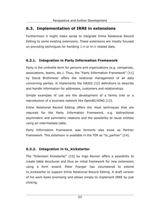 Perspective and further Development

6.3. Implementation of IRRE in extensions

Furthermore it might make sense to integrate Inline Relational Record
Editing to some existing extensions. These extensions are mostly focused
on providing techniques for handling 1:n or m:n related data.



6.3.1. Integration in Party Information Framework

Party is the umbrella term for persons and organizations (e.g. companies,
associations, teams, etc.). Thus, the “Party Information Framework” [11]
by David Brühlmeier offers the relational management of all data
concerning parties. It implements the OASIS [12] definitions to describe
and handle information for addresses, customers and relationships.

Simple examples of use are the development of a family tree or a
reproduction of a business network like OpenBC/XING [13].

Inline Relational Record Editing offers the most techniques that are
required    for    the   Party    Information      Framework,   e.g.    bidirectional
asymmetric and symmetric relations and the possibility to reuse entities
using an intermediate table.

Party Information Framework was formerly also know as Partner
Framework. This extension is available in the TER as “tx_partner” [14].



6.3.2. Integration in tx_kickstarter

The “Extension Kickstarter” [15] by Ingo Renner offers a possibility to
create table structures and thus an initial framework for new extensions
using   a   form    wizard.      Peter   Foerger    has   volunteered    to   extend
tx_kickstarter to support Inline Relational Record Editing. A draft version
of his work looks promising and allows simply to implement IRRE by just
clicking.




                                          53
 