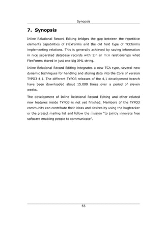Synopsis


7. Synopsis
Inline Relational Record Editing bridges the gap between the repetitive
elements capabilities of FlexForms and the old field type of TCEforms
implementing relations. This is generally achieved by saving information
in nice separated database records with 1:n or m:n relationships what
FlexForms stored in just one big XML string.

Inline Relational Record Editing integrates a new TCA type, several new
dynamic techniques for handling and storing data into the Core of version
TYPO3 4.1. The different TYPO3 releases of the 4.1 development branch
have been downloaded about 15.000 times over a period of eleven
weeks.

The development of Inline Relational Record Editing and other related
new features inside TYPO3 is not yet finished. Members of the TYPO3
community can contribute their ideas and desires by using the bugtracker
or the project mailing list and follow the mission “to jointly innovate free
software enabling people to communicate”.




                                    55
 