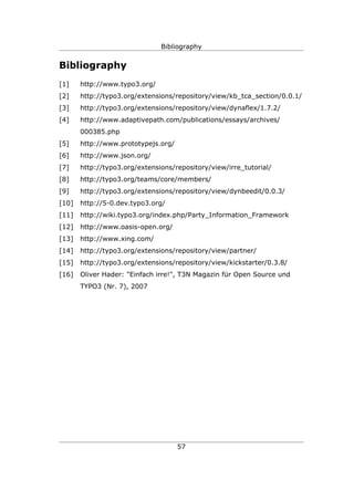 Bibliography


Bibliography
[1]    http://www.typo3.org/
[2]    http://typo3.org/extensions/repository/view/kb_tca_section/0.0.1/
[3]    http://typo3.org/extensions/repository/view/dynaflex/1.7.2/
[4]    http://www.adaptivepath.com/publications/essays/archives/
       000385.php
[5]    http://www.prototypejs.org/
[6]    http://www.json.org/
[7]    http://typo3.org/extensions/repository/view/irre_tutorial/
[8]    http://typo3.org/teams/core/members/
[9]    http://typo3.org/extensions/repository/view/dynbeedit/0.0.3/
[10]   http://5-0.dev.typo3.org/
[11]   http://wiki.typo3.org/index.php/Party_Information_Framework
[12]   http://www.oasis-open.org/
[13]   http://www.xing.com/
[14]   http://typo3.org/extensions/repository/view/partner/
[15]   http://typo3.org/extensions/repository/view/kickstarter/0.3.8/
[16]   Oliver Hader: "Einfach irre!", T3N Magazin für Open Source und
       TYPO3 (Nr. 7), 2007




                                     57
 
