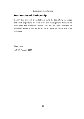 Declaration of Authorship


Declaration of Authorship
I certify that the work presented here is, to the best of my knowledge
and belief, original and the result of my own investigations, done with no
other than the mentioned utilities and has not been published or
submitted, either in part or whole, for a degree at this or any other
University.




Oliver Hader

Hof, 26th February 2007




                                     58
 