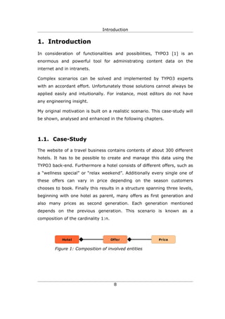 Introduction


1. Introduction
In consideration of functionalities and possibilities, TYPO3 [1] is an
enormous and powerful tool for administrating content data on the
internet and in intranets.

Complex scenarios can be solved and implemented by TYPO3 experts
with an accordant effort. Unfortunately those solutions cannot always be
applied easily and intuitionally. For instance, most editors do not have
any engineering insight.

My original motivation is built on a realistic scenario. This case-study will
be shown, analysed and enhanced in the following chapters.




1.1. Case-Study

The website of a travel business contains contents of about 300 different
hotels. It has to be possible to create and manage this data using the
TYPO3 back-end. Furthermore a hotel consists of different offers, such as
a “wellness special” or “relax weekend”. Additionally every single one of
these offers can vary in price depending on the season customers
chooses to book. Finally this results in a structure spanning three levels,
beginning with one hotel as parent, many offers as first generation and
also many prices as second generation. Each generation mentioned
depends on the previous generation. This scenario is known as a
composition of the cardinality 1:n.




            Hotel                     Offer                 Price


        Figure 1: Composition of involved entities




                                       8
 