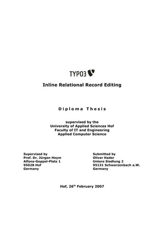 Inline Relational Record Editing




                   Diploma Thesis


                      supervised by the
              University of Applied Sciences Hof
                Faculty of IT and Engineering
                  Applied Computer Science




Supervised by                        Submitted by
Prof. Dr. Jürgen Heym                Oliver Hader
Alfons-Goppel-Platz 1                Untere Siedlung 2
95028 Hof                            95131 Schwarzenbach a.W.
Germany                              Germany




                    Hof, 26th February 2007
 