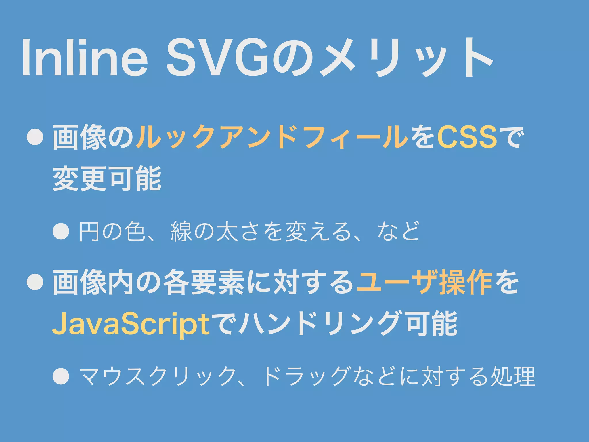 Inline SVGのメリット
● 画像のルックアンドフィールをCSSで
変更可能
● 円の色、線の太さを変える、など
● 画像内の各要素に対するユーザ操作を
JavaScriptでハンドリング可能
● マウスクリック、ドラッグなどに対する処理
 
