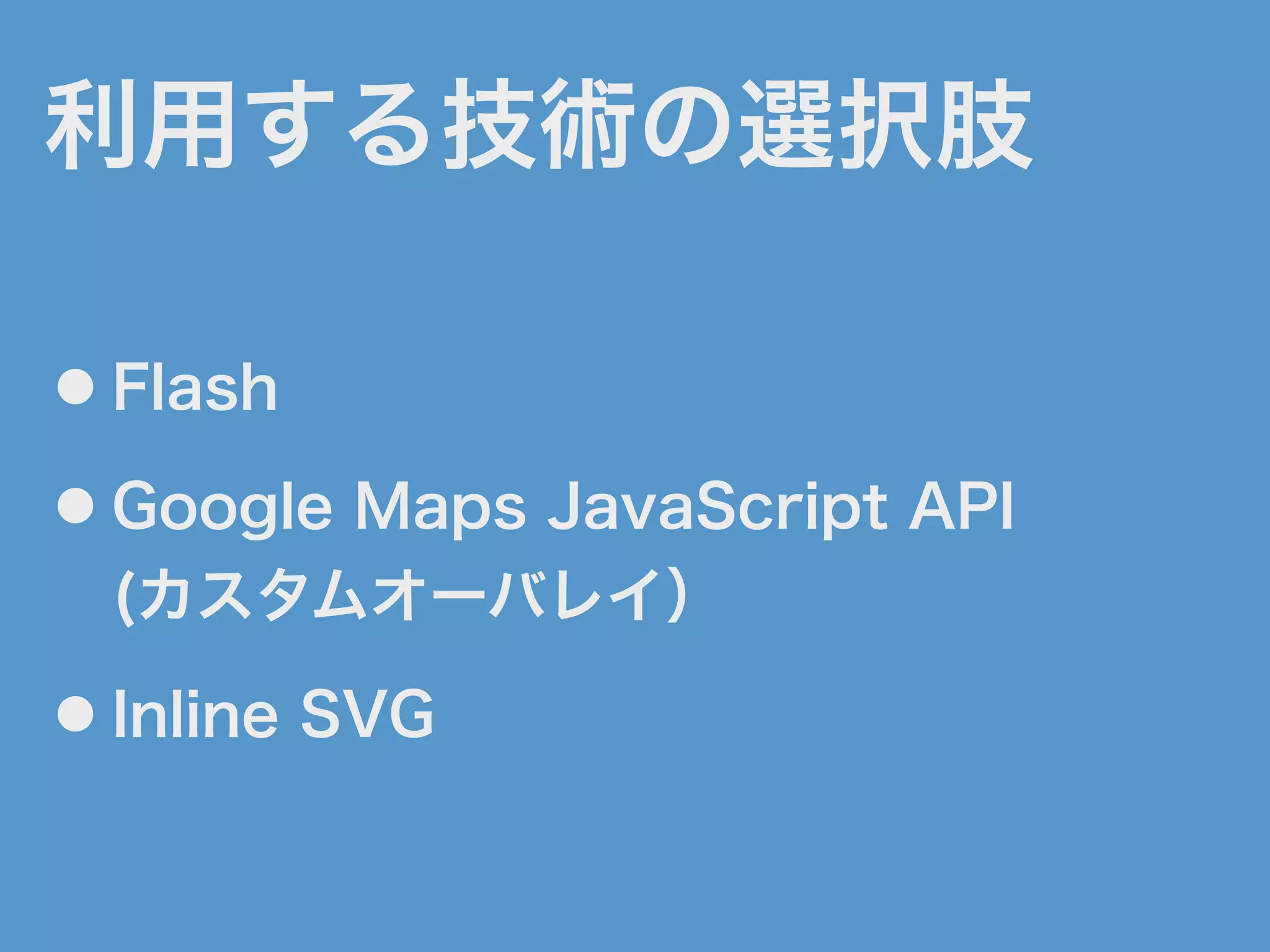 利用する技術の選択肢
● Flash
● Google Maps JavaScript API
(カスタムオーバレイ）
● Inline SVG
 