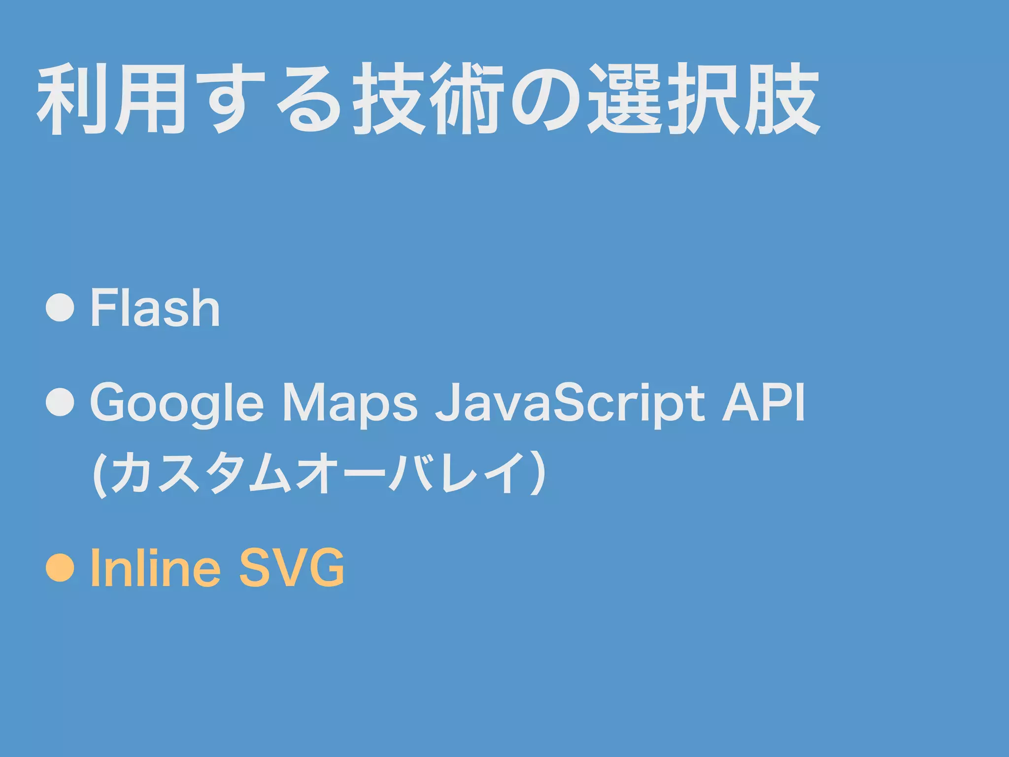 利用する技術の選択肢
● Flash
● Google Maps JavaScript API
(カスタムオーバレイ）
● Inline SVG
 