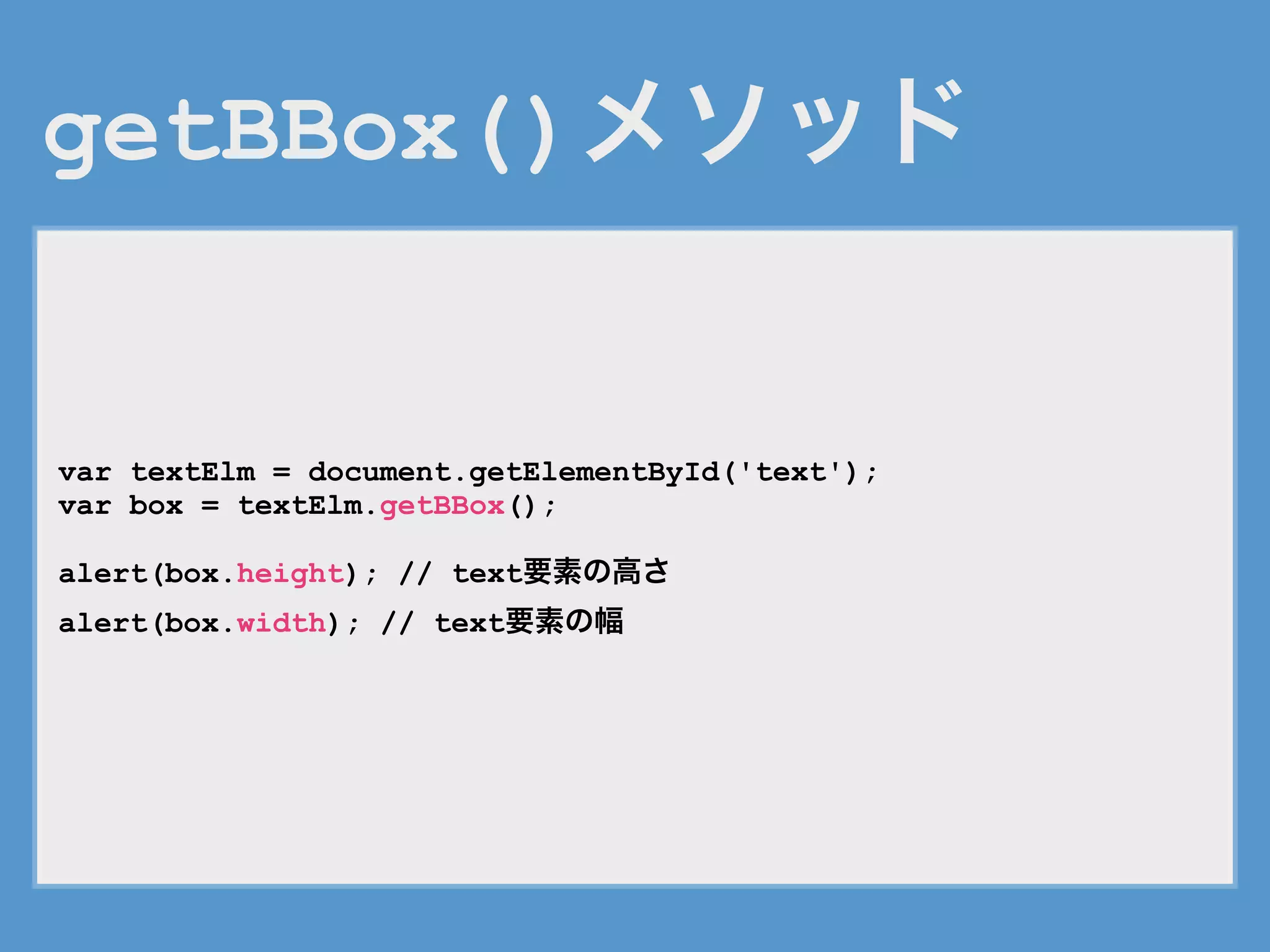 getBBox()メソッド
var textElm = document.getElementById('text');
var box = textElm.getBBox();
alert(box.height); // text要素の高さ
alert(box.width); // text要素の幅
 