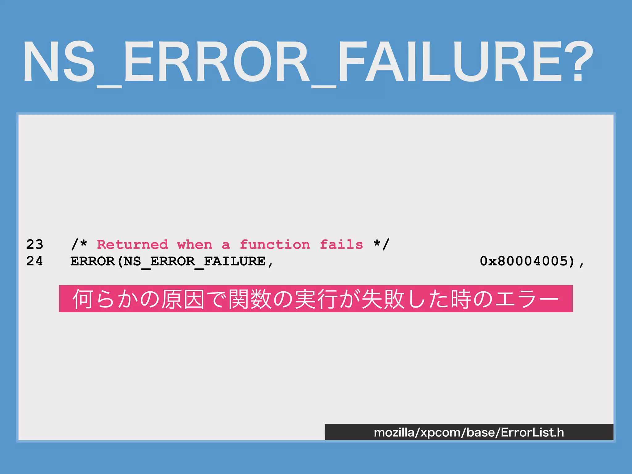 NS_ERROR_FAILURE?
23 /* Returned when a function fails */
24 ERROR(NS_ERROR_FAILURE, 0x80004005),
mozilla/xpcom/base/ErrorList.h
何らかの原因で関数の実行が失敗した時のエラー
 
