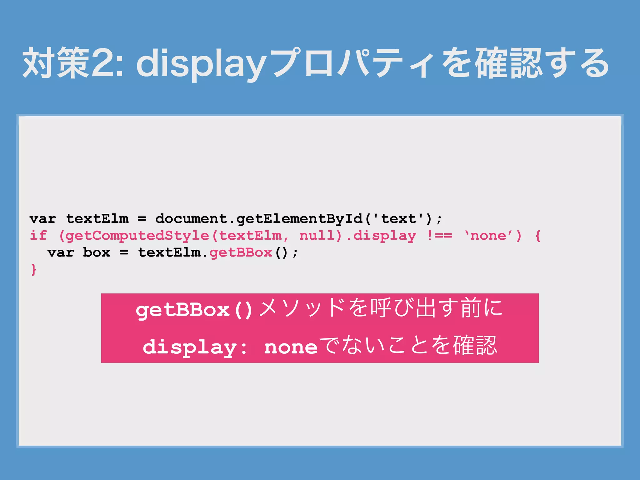 対策2: displayプロパティを確認する
var textElm = document.getElementById('text');
if (getComputedStyle(textElm, null).display !== ‘none’) {
var box = textElm.getBBox();
}
getBBox()メソッドを呼び出す前に
display: noneでないことを確認
 
