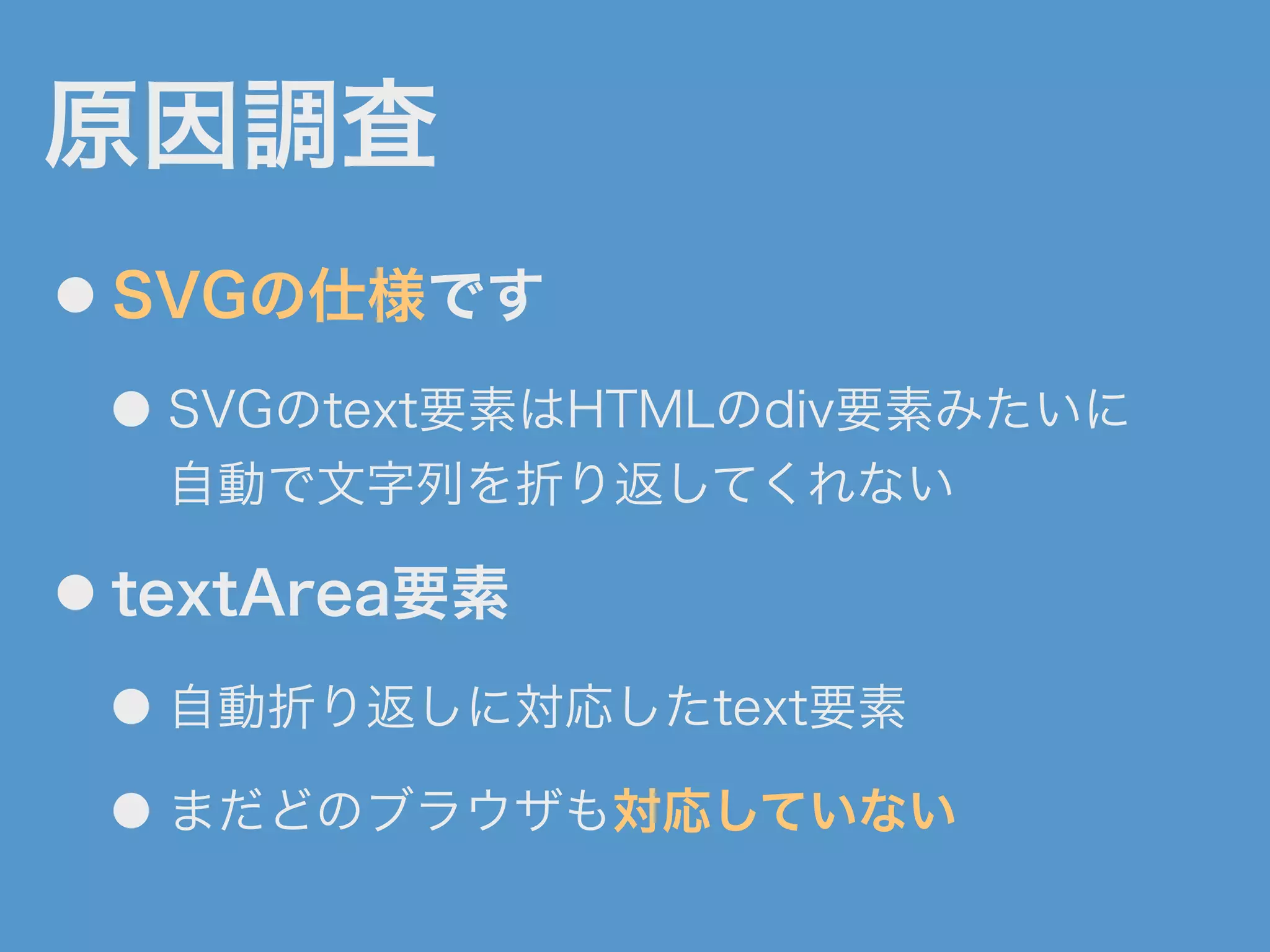 原因調査
● SVGの仕様です
● SVGのtext要素はHTMLのdiv要素みたいに
自動で文字列を折り返してくれない
● textArea要素
● 自動折り返しに対応したtext要素
● まだどのブラウザも対応していない
 