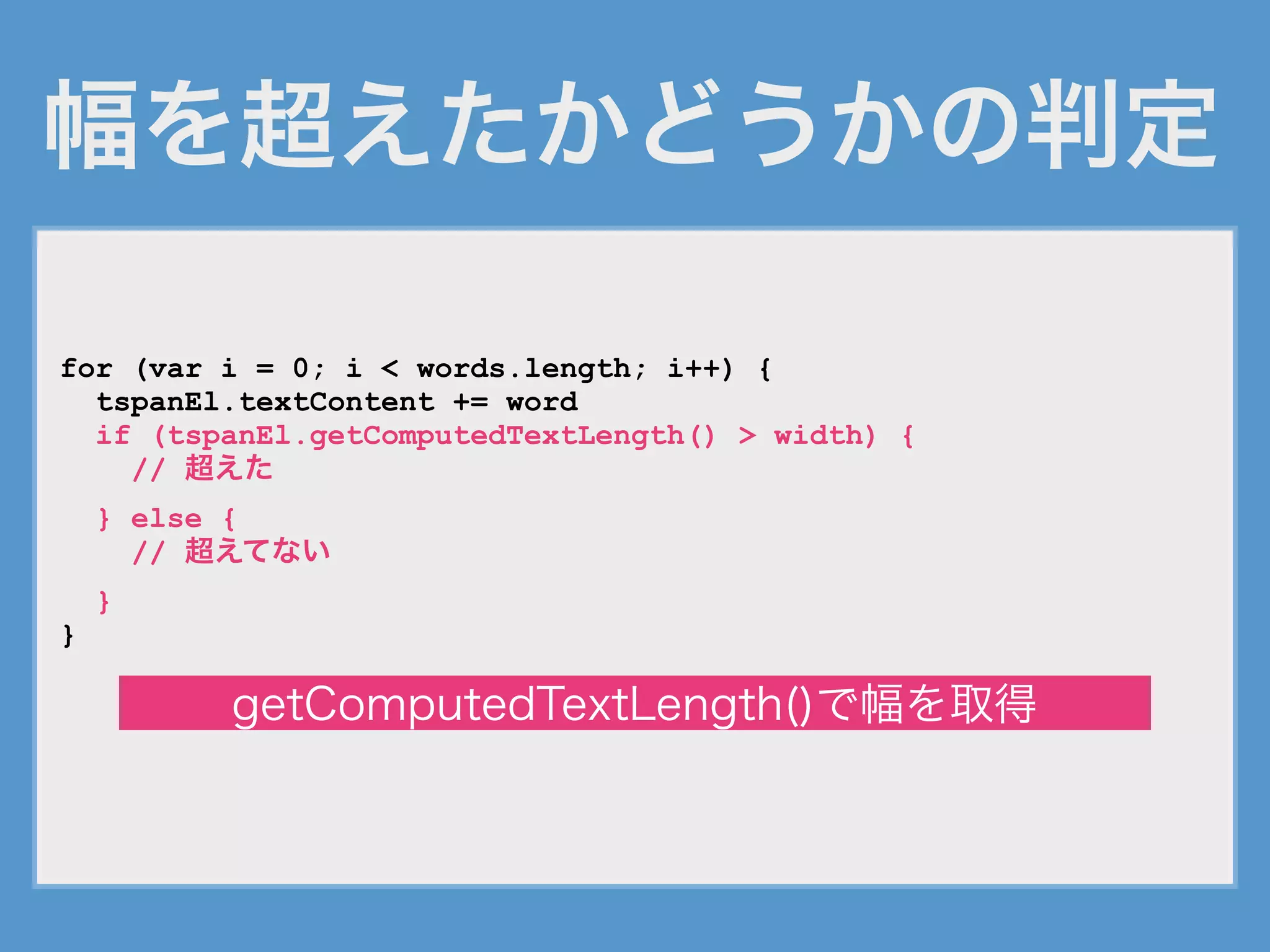 幅を超えたかどうかの判定
for (var i = 0; i < words.length; i++) {
tspanEl.textContent += word
if (tspanEl.getComputedTextLength() > width) {
// 超えた
} else {
// 超えてない
}
}
getComputedTextLength()で幅を取得
 