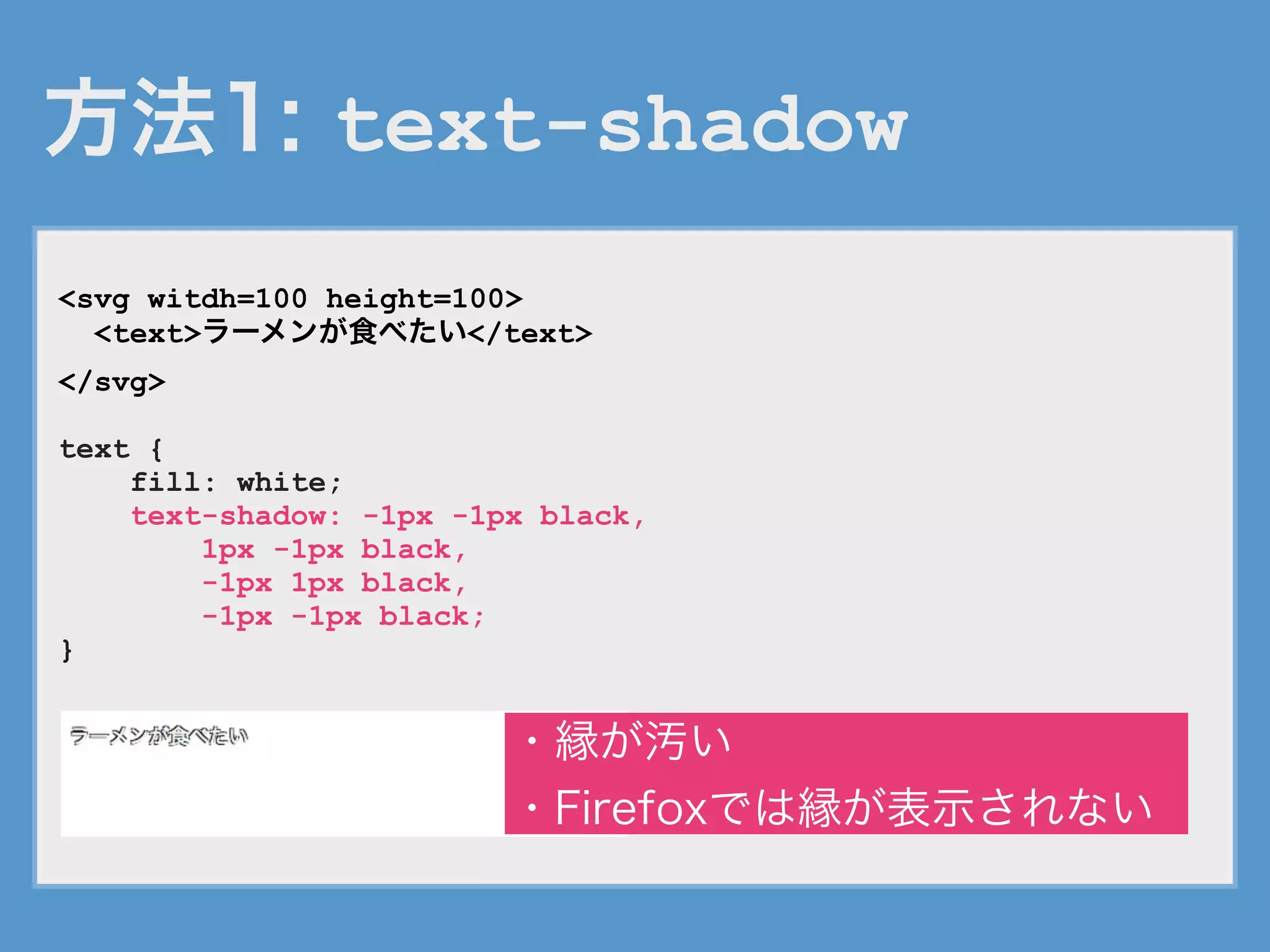方法1: text-shadow
<svg witdh=100 height=100>
<text>ラーメンが食べたい</text>
</svg>
text {
fill: white;
text-shadow: -1px -1px black,
1px -1px black,
-1px 1px black,
-1px -1px black;
}
・縁が汚い
・Firefoxでは縁が表示されない
 