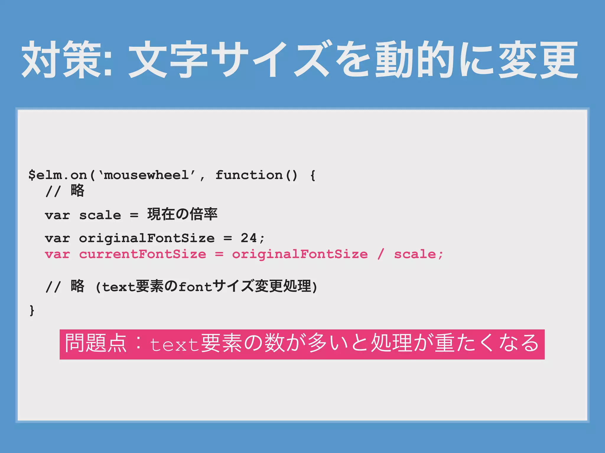 対策: 文字サイズを動的に変更
$elm.on(‘mousewheel’, function() {
// 略
var scale = 現在の倍率
var originalFontSize = 24;
var currentFontSize = originalFontSize / scale;
// 略 (text要素のfontサイズ変更処理)
}
問題点：text要素の数が多いと処理が重たくなる
 