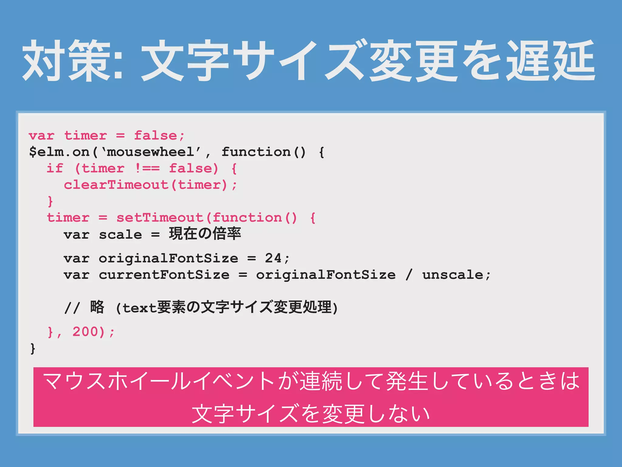 対策: 文字サイズ変更を遅延
var timer = false;
$elm.on(‘mousewheel’, function() {
if (timer !== false) {
clearTimeout(timer);
}
timer = setTimeout(function() {
var scale = 現在の倍率
var originalFontSize = 24;
var currentFontSize = originalFontSize / unscale;
// 略 (text要素の文字サイズ変更処理)
}, 200);
}
マウスホイールイベントが連続して発生しているときは
文字サイズを変更しない
 