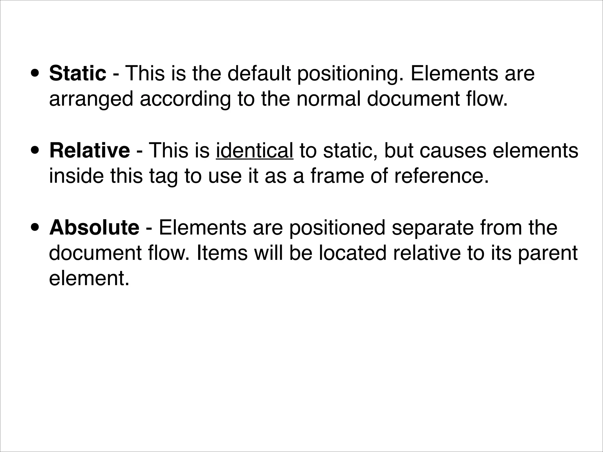 • Static - This is the default positioning. Elements are arranged according to the normal document ﬂow. • Relative - This is identical to static, but causes elements inside this tag to use it as a frame of reference. • Absolute - Elements are positioned separate from the document ﬂow. Items will be located relative to its parent element. 