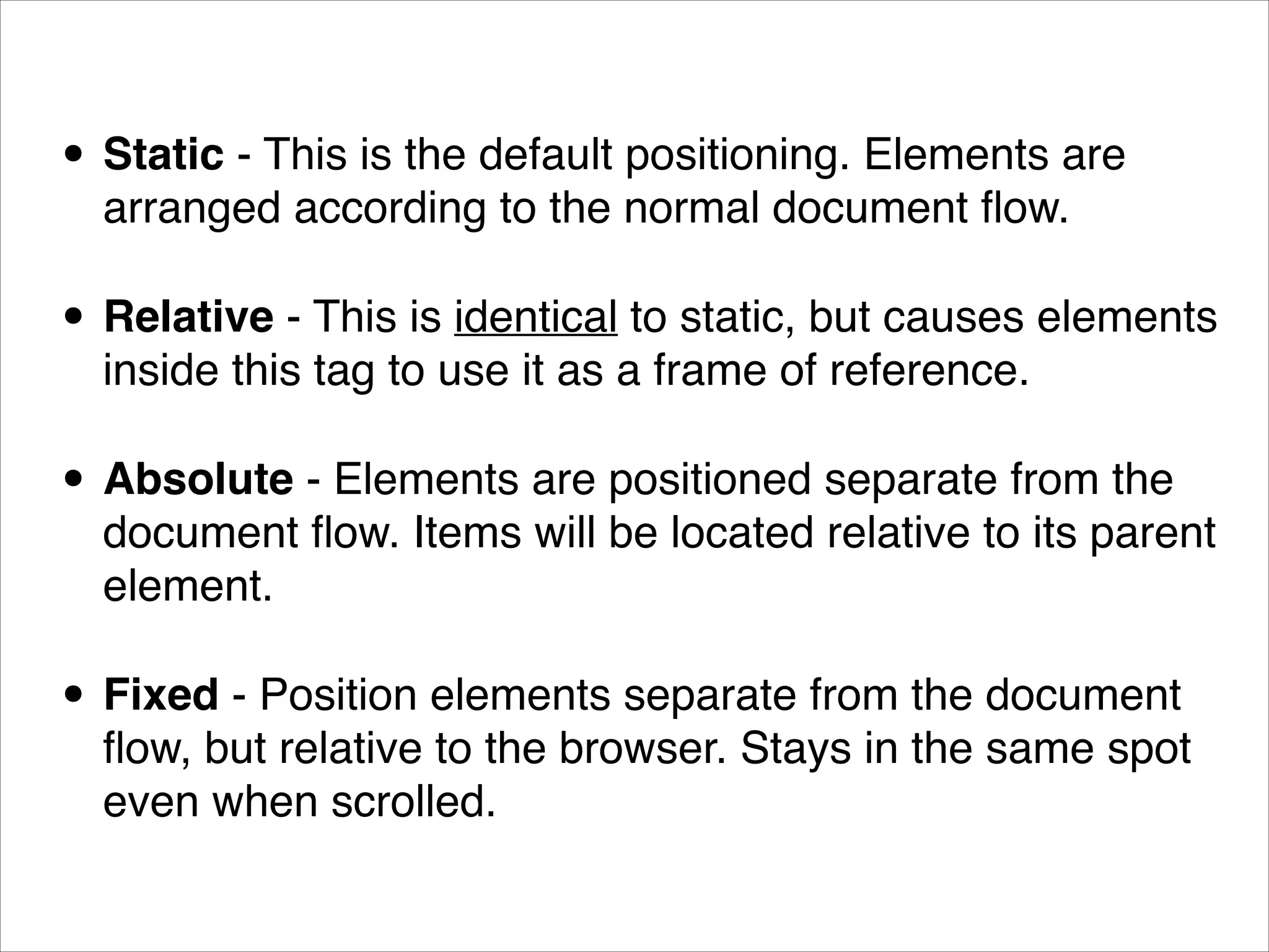 • Static - This is the default positioning. Elements are arranged according to the normal document ﬂow. • Relative - This is identical to static, but causes elements inside this tag to use it as a frame of reference. • Absolute - Elements are positioned separate from the document ﬂow. Items will be located relative to its parent element. • Fixed - Position elements separate from the document ﬂow, but relative to the browser. Stays in the same spot even when scrolled. 