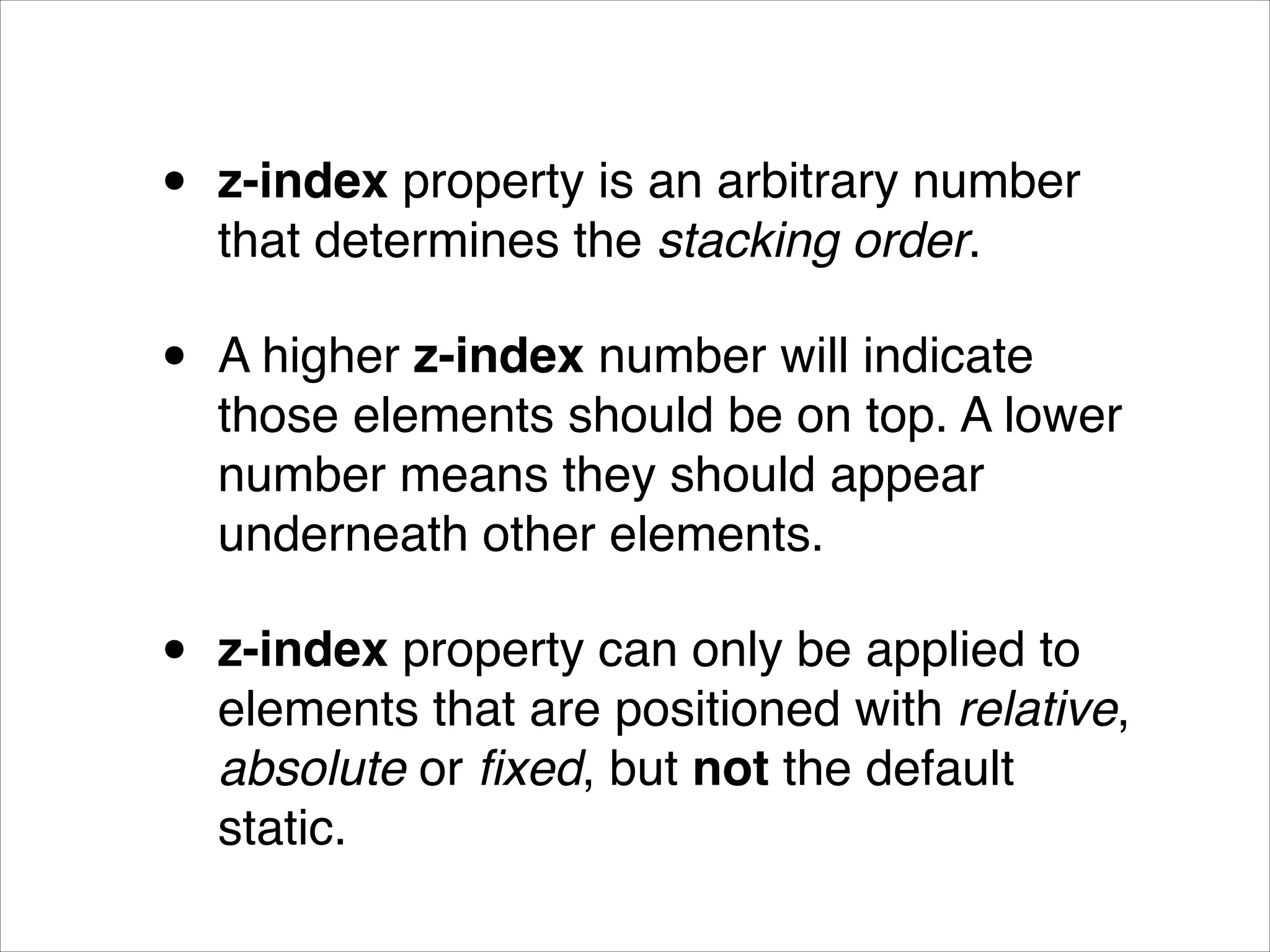 • z-index property is an arbitrary number that determines the stacking order.! • A higher z-index number will indicate those elements should be on top. A lower number means they should appear underneath other elements.! • z-index property can only be applied to elements that are positioned with relative, absolute or ﬁxed, but not the default static. 