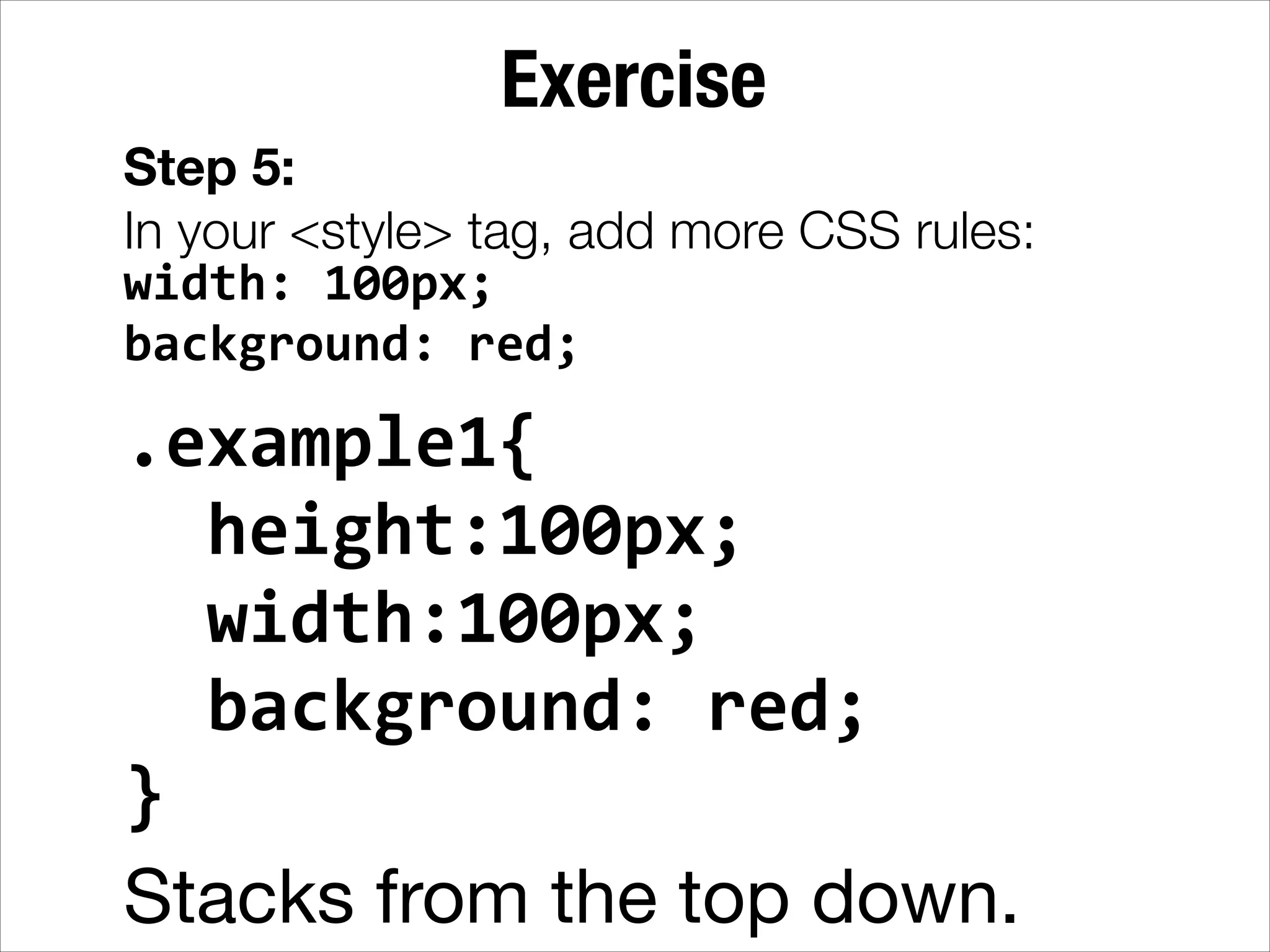 Exercise Step 5: In your <style> tag, add more CSS rules: width:  100px;   background:  red; .example1{      height:100px;      width:100px;      background:  red;   }   Stacks from the top down. 