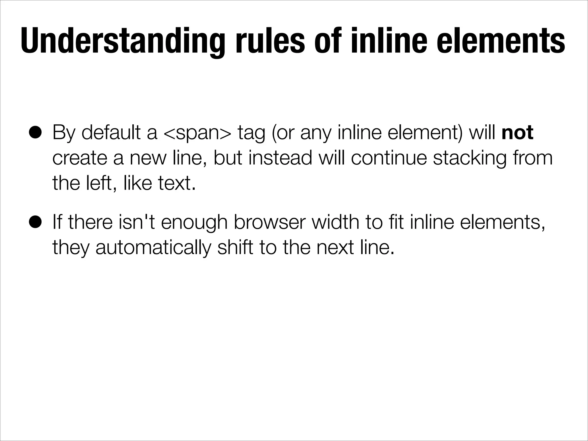Understanding rules of inline elements • By default a <span> tag (or any inline element) will not create a new line, but instead will continue stacking from the left, like text. • If there isn't enough browser width to ﬁt inline elements, they automatically shift to the next line. 