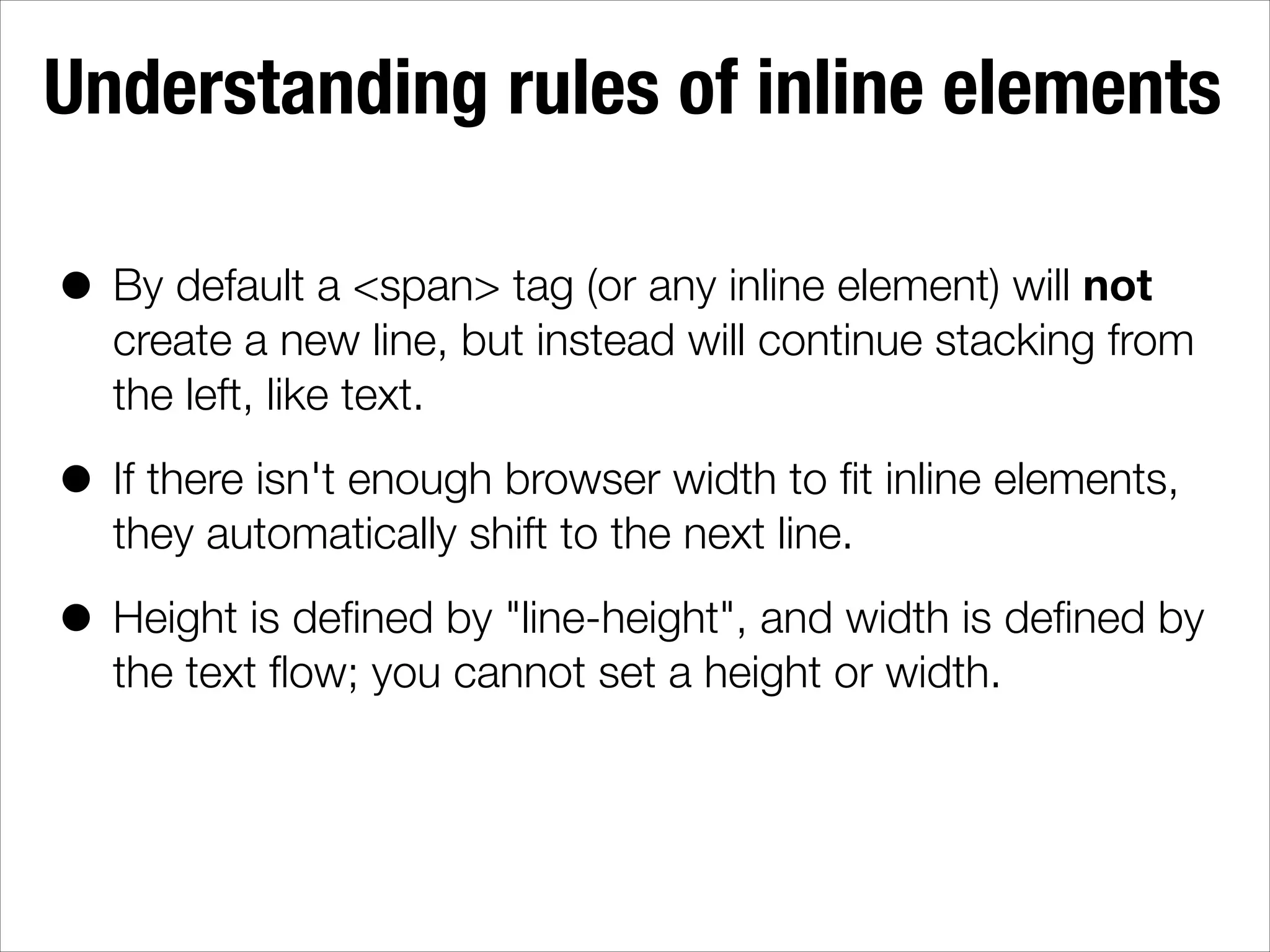Understanding rules of inline elements • By default a <span> tag (or any inline element) will not create a new line, but instead will continue stacking from the left, like text. • If there isn't enough browser width to ﬁt inline elements, they automatically shift to the next line. • Height is deﬁned by "line-height", and width is deﬁned by the text ﬂow; you cannot set a height or width. 