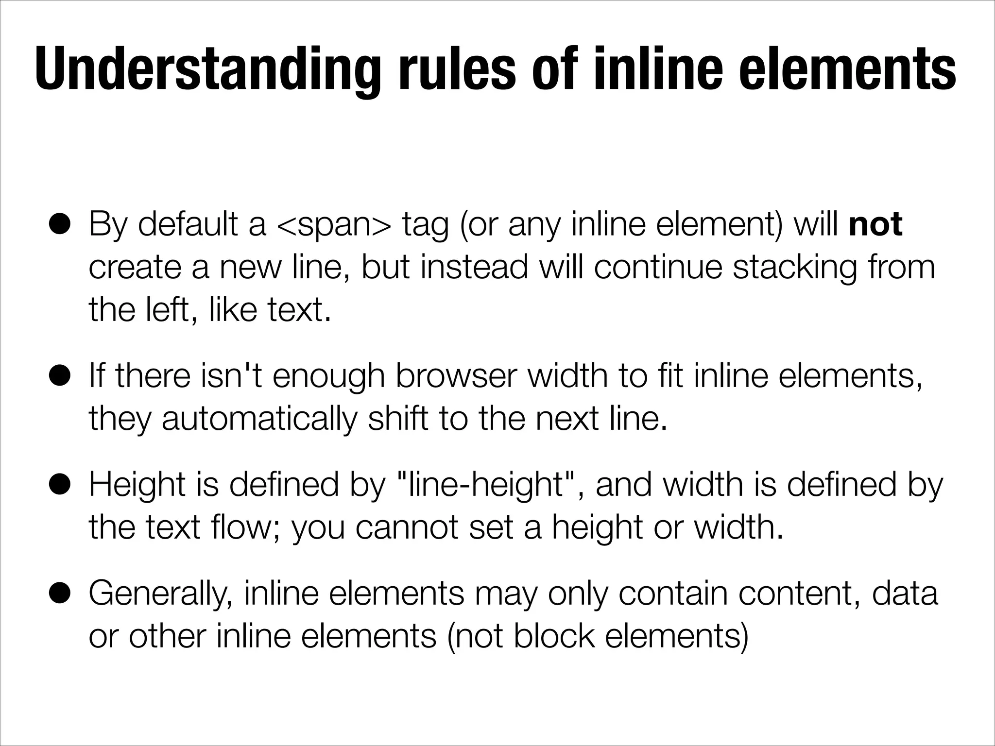 Understanding rules of inline elements • By default a <span> tag (or any inline element) will not create a new line, but instead will continue stacking from the left, like text. • If there isn't enough browser width to ﬁt inline elements, they automatically shift to the next line. • Height is deﬁned by "line-height", and width is deﬁned by the text ﬂow; you cannot set a height or width. • Generally, inline elements may only contain content, data or other inline elements (not block elements) 