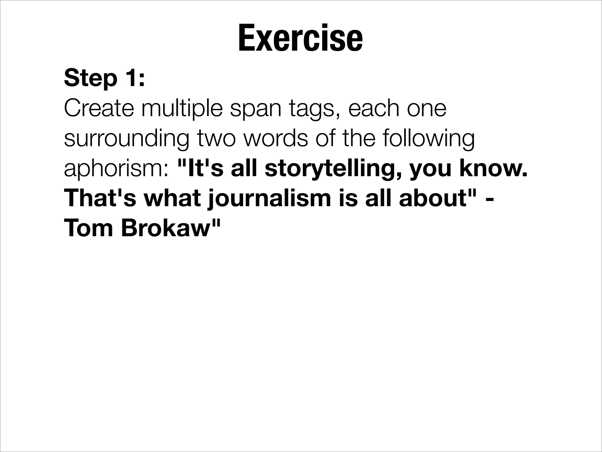 Exercise Step 1: Create multiple span tags, each one surrounding two words of the following aphorism: "It's all storytelling, you know. That's what journalism is all about" Tom Brokaw" 