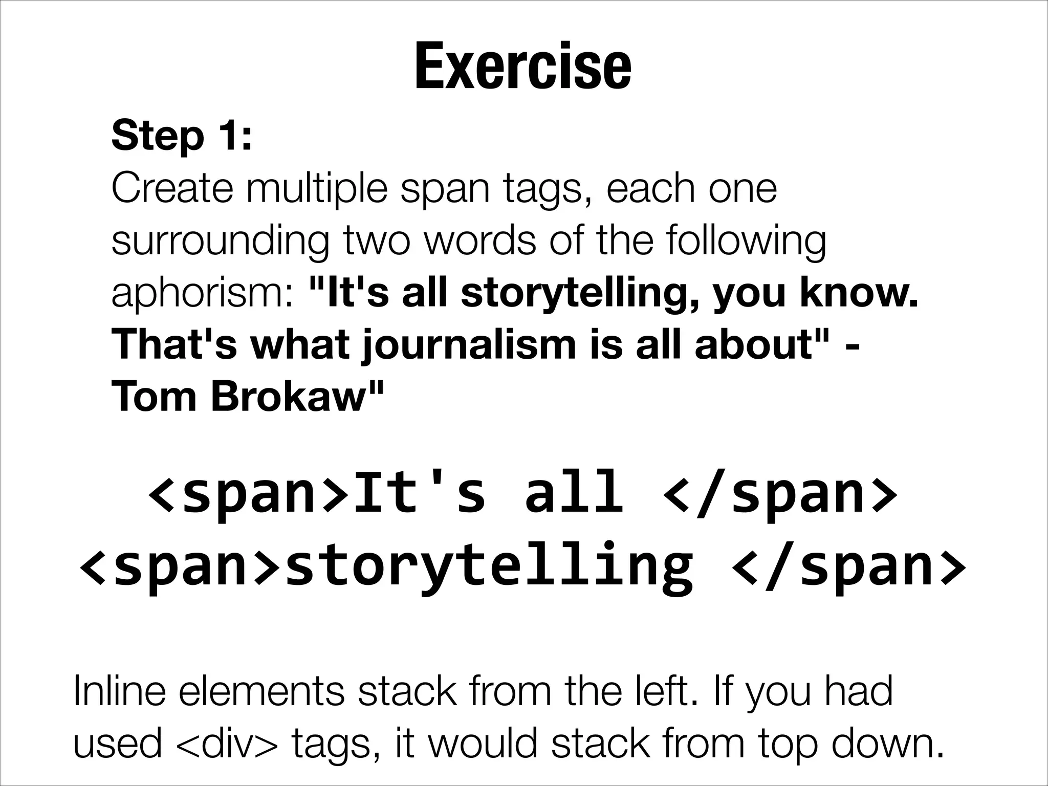 Exercise Step 1: Create multiple span tags, each one surrounding two words of the following aphorism: "It's all storytelling, you know. That's what journalism is all about" Tom Brokaw" <span>It's  all  </span>   <span>storytelling  </span>   ! Inline elements stack from the left. If you had used <div> tags, it would stack from top down. 