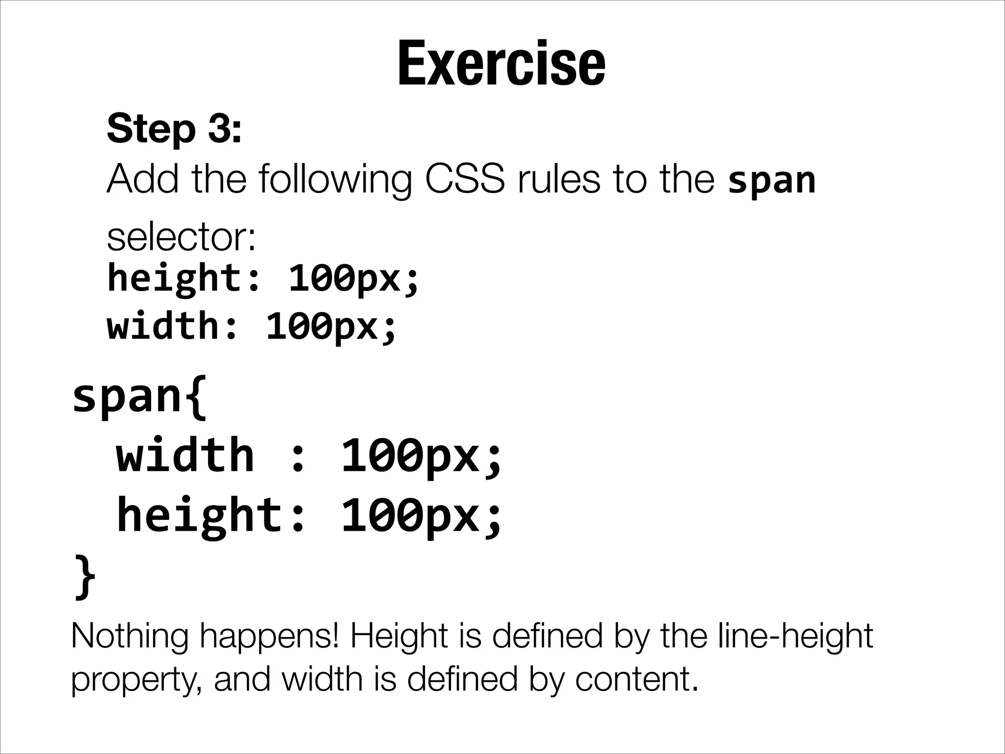 Exercise Step 3: Add the following CSS rules to the span selector: height:  100px;   width:  100px; span{     width  :  100px;     height:  100px;   }   Nothing happens! Height is deﬁned by the line-height property, and width is deﬁned by content. 