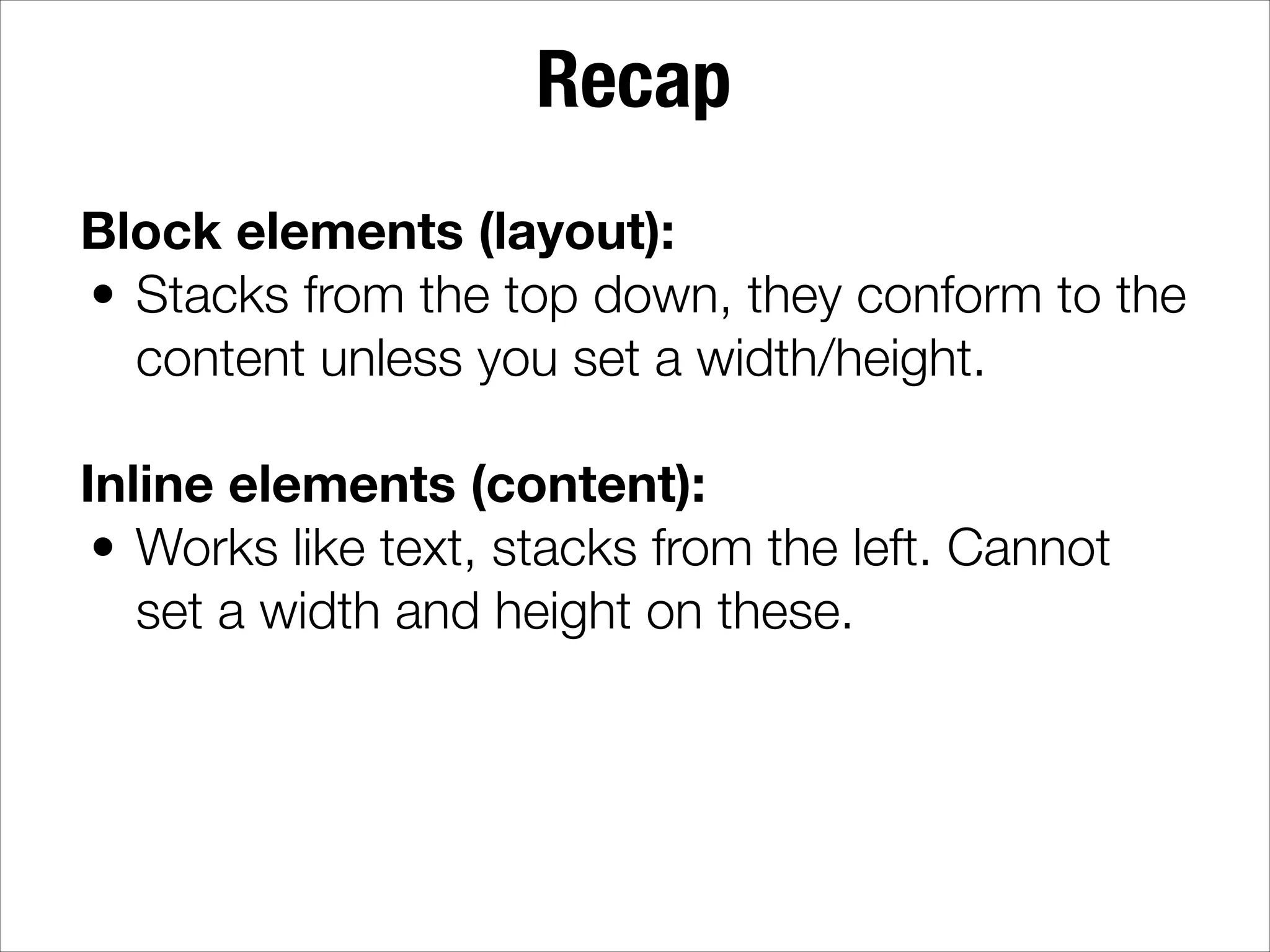 Recap Block elements (layout): • Stacks from the top down, they conform to the content unless you set a width/height. ! Inline elements (content): • Works like text, stacks from the left. Cannot set a width and height on these. 