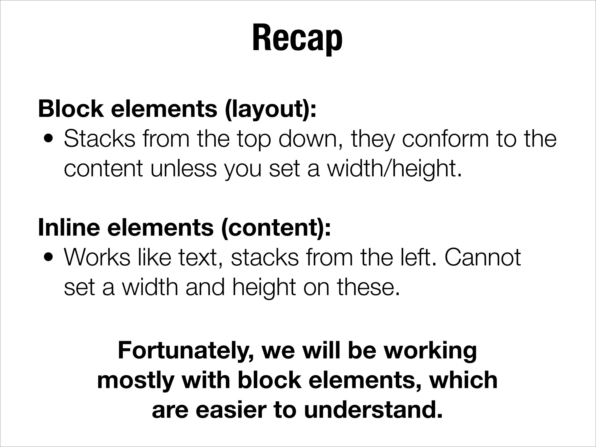 Recap Block elements (layout): • Stacks from the top down, they conform to the content unless you set a width/height. ! Inline elements (content): • Works like text, stacks from the left. Cannot set a width and height on these. Fortunately, we will be working mostly with block elements, which are easier to understand. 
