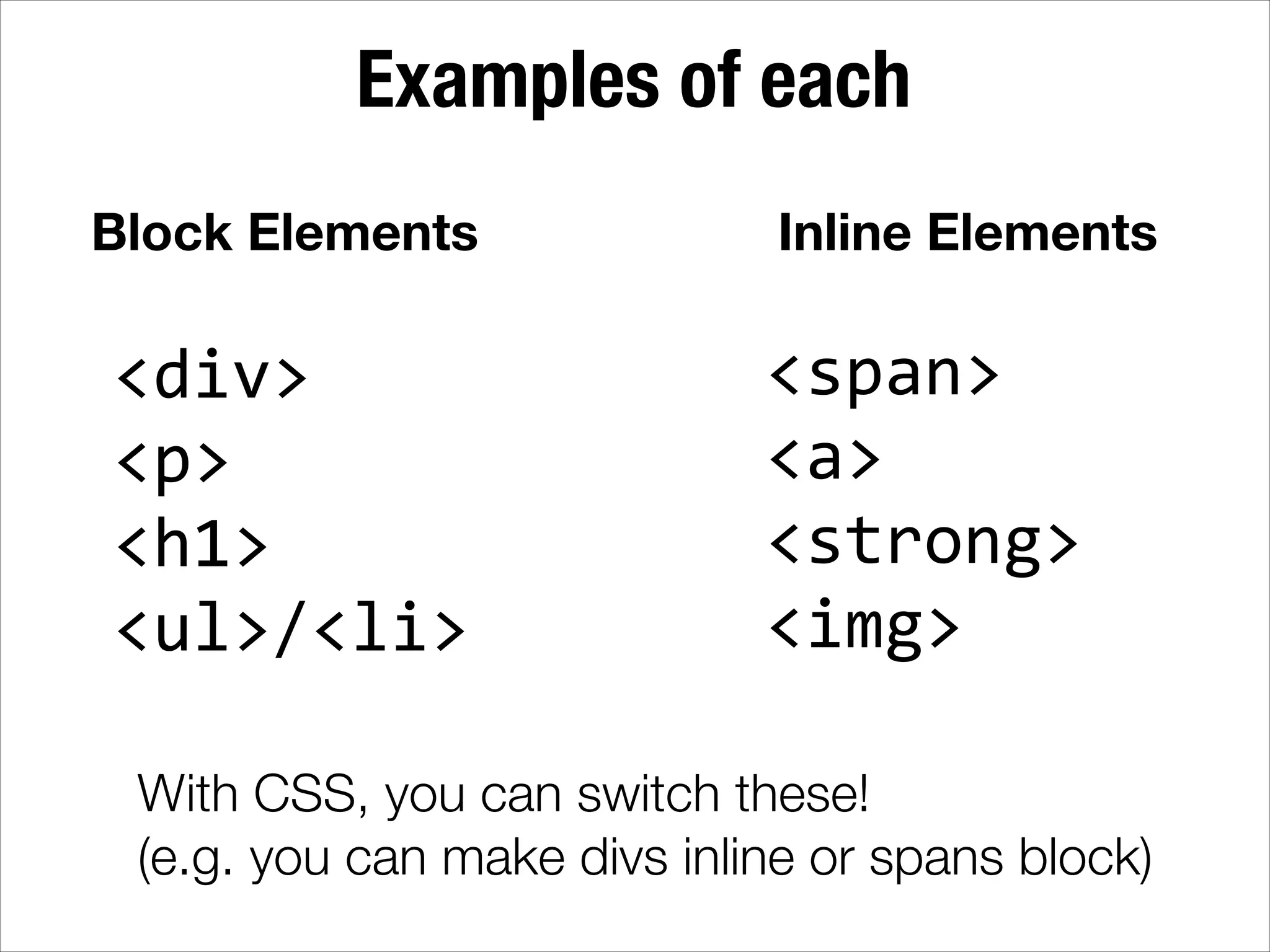 Examples of each Block Elements <div>   <p>   <h1>   <ul>/<li> Inline Elements <span>   <a>   <strong>   <img> With CSS, you can switch these! (e.g. you can make divs inline or spans block) 