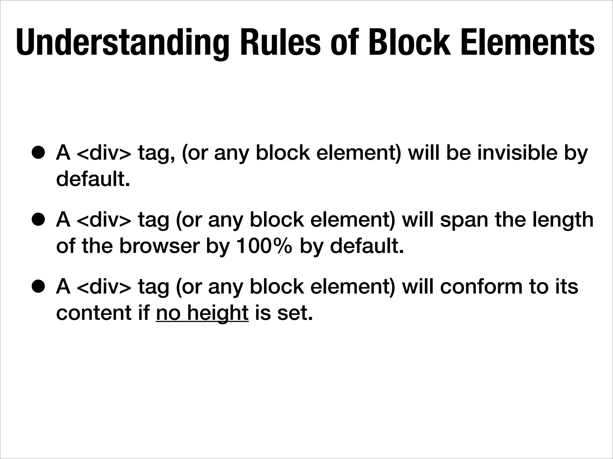 Understanding Rules of Block Elements • A <div> tag, (or any block element) will be invisible by default. • A <div> tag (or any block element) will span the length of the browser by 100% by default. • A <div> tag (or any block element) will conform to its content if no height is set. 