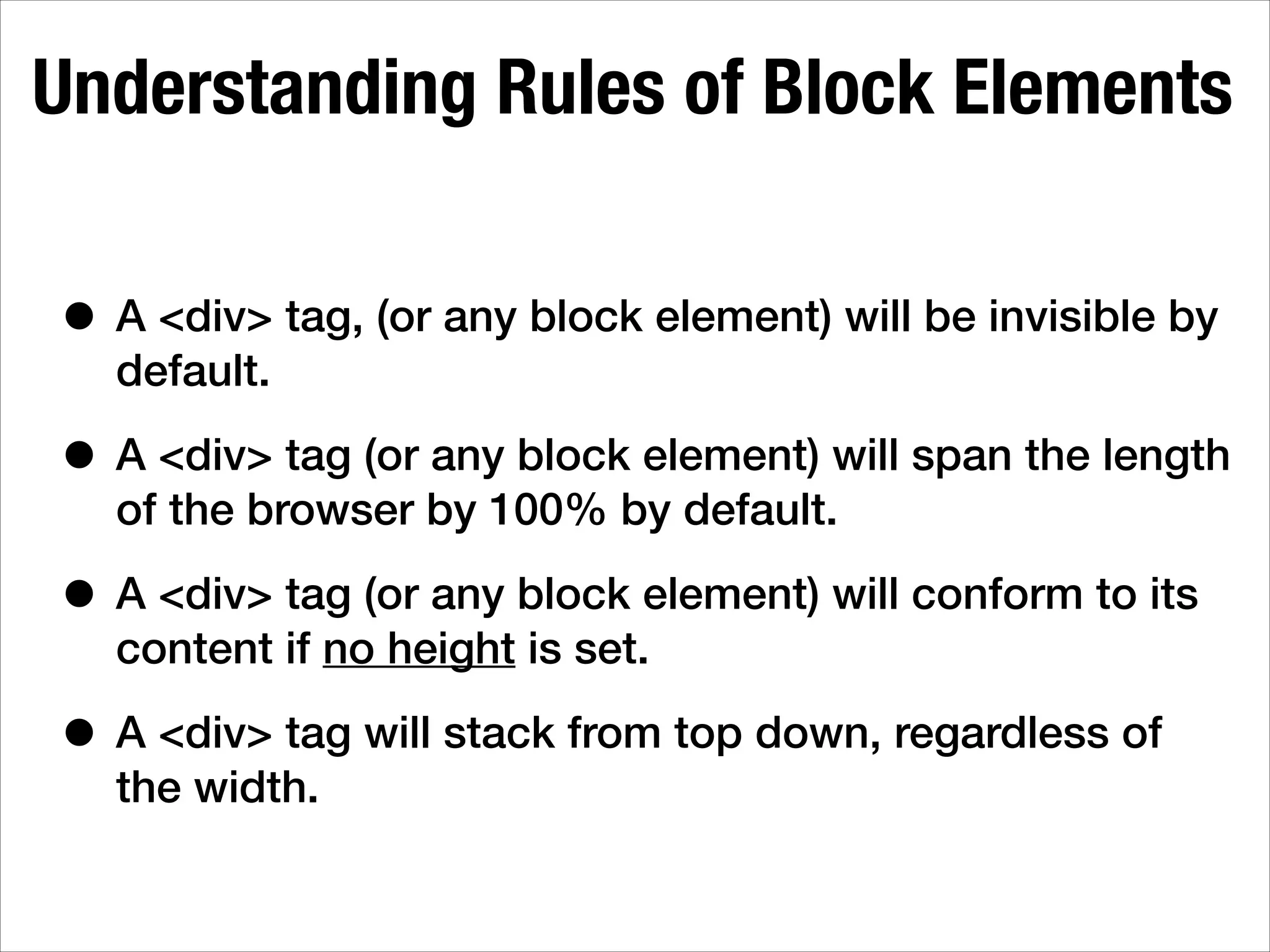 Understanding Rules of Block Elements • A <div> tag, (or any block element) will be invisible by default. • A <div> tag (or any block element) will span the length of the browser by 100% by default. • A <div> tag (or any block element) will conform to its content if no height is set. • A <div> tag will stack from top down, regardless of the width. 